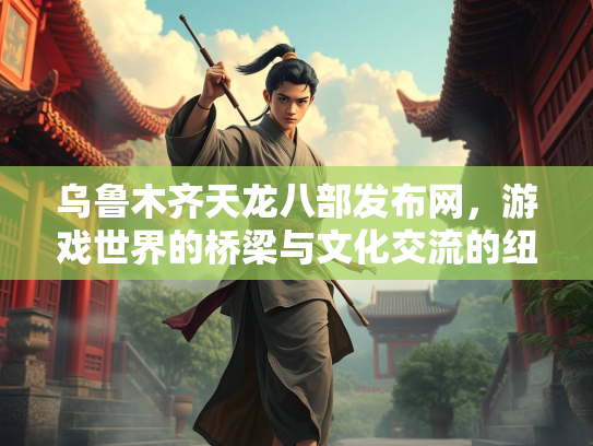 乌鲁木齐天龙八部发布网，游戏世界的桥梁与文化交流的纽带