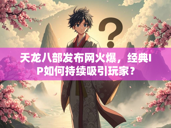 天龙八部发布网火爆，经典IP如何持续吸引玩家？