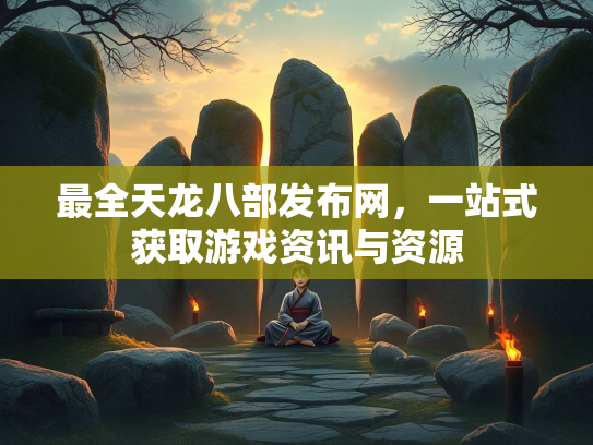 最全天龙八部发布网，一站式获取游戏资讯与资源