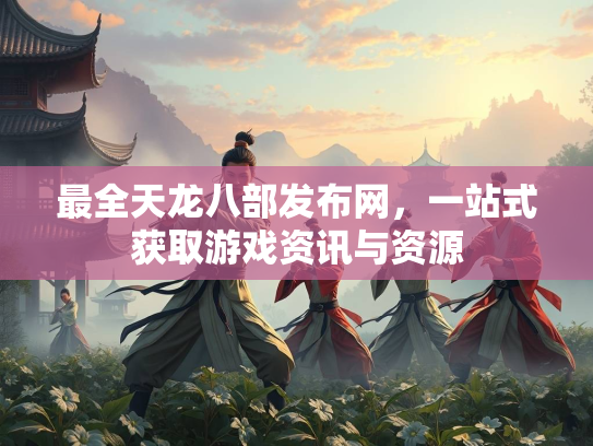 最全天龙八部发布网，一站式获取游戏资讯与资源