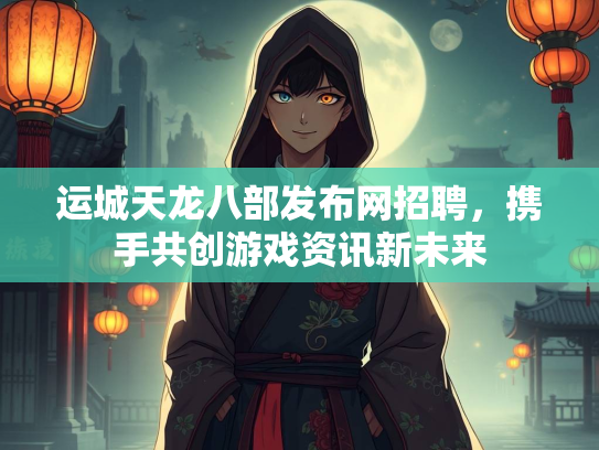 运城天龙八部发布网招聘，携手共创游戏资讯新未来  第4张