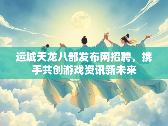 运城天龙八部发布网招聘，携手共创游戏资讯新未来