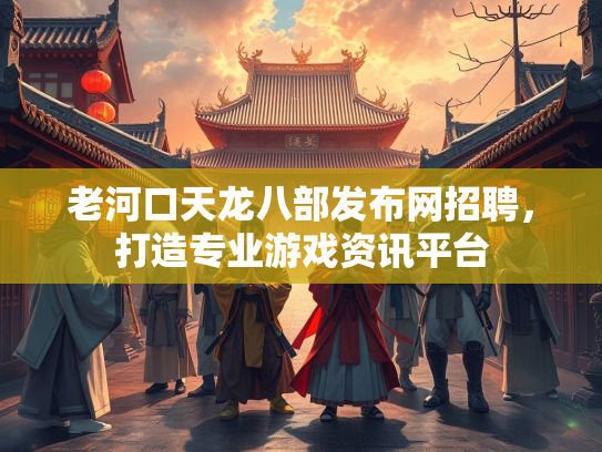 老河口天龙八部发布网招聘，打造专业游戏资讯平台
