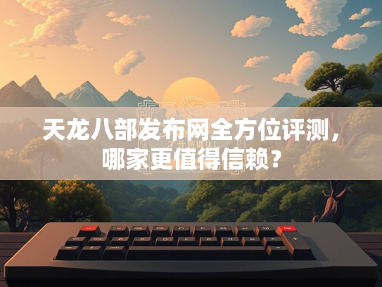 天龙八部发布网全方位评测，哪家更值得信赖？