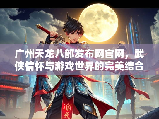广州天龙八部发布网官网，武侠情怀与游戏世界的完美结合