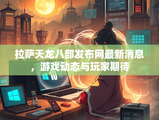 拉萨天龙八部发布网最新消息，游戏动态与玩家期待