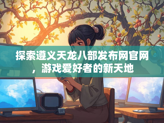 探索遵义天龙八部发布网官网，游戏爱好者的新天地