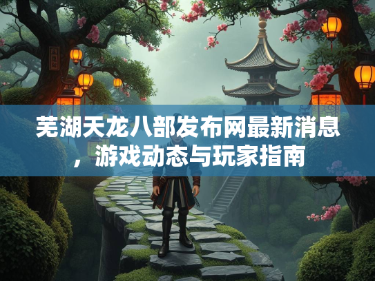 芜湖天龙八部发布网最新消息，游戏动态与玩家指南