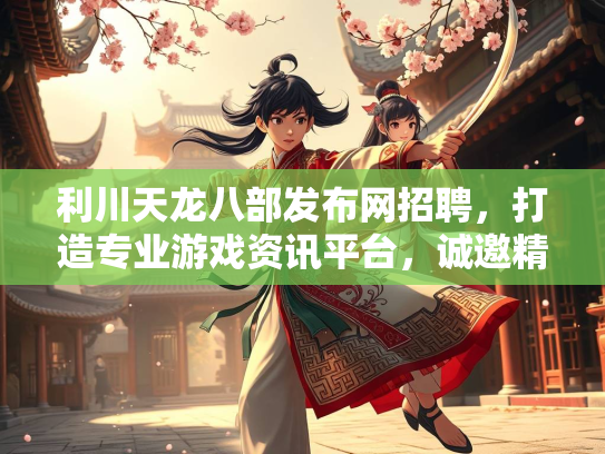 利川天龙八部发布网招聘，打造专业游戏资讯平台，诚邀精英加入