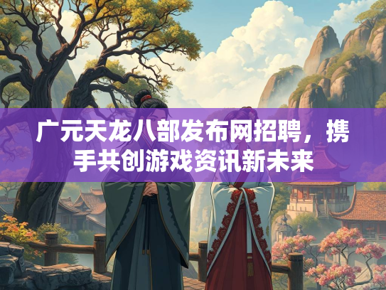 广元天龙八部发布网招聘，携手共创游戏资讯新未来