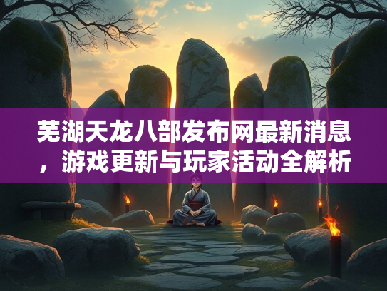 芜湖天龙八部发布网最新消息，游戏更新与玩家活动全解析