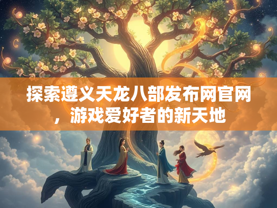探索遵义天龙八部发布网官网，游戏爱好者的新天地