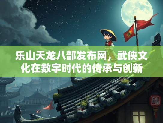 乐山天龙八部发布网，武侠文化在数字时代的传承与创新
