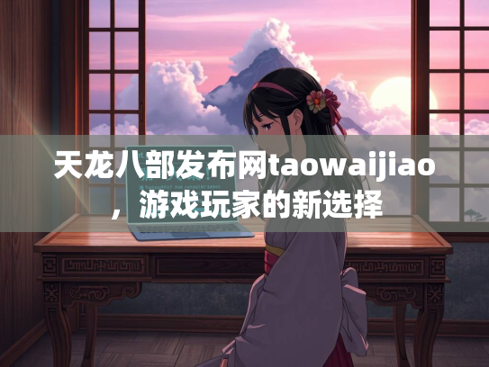 天龙八部发布网taowaijiao，游戏玩家的新选择