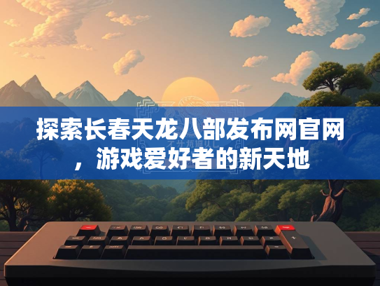 探索长春天龙八部发布网官网，游戏爱好者的新天地
