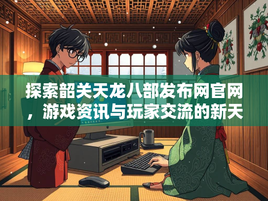 探索韶关天龙八部发布网官网，游戏资讯与玩家交流的新天地  第3张