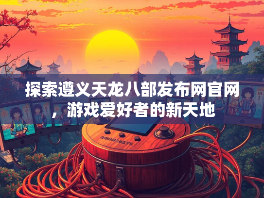 探索遵义天龙八部发布网官网，游戏爱好者的新天地
