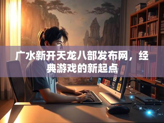 广水新开天龙八部发布网，经典游戏的新起点  第2张