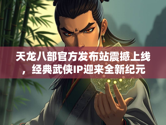 天龙八部官方发布站震撼上线，经典武侠IP迎来全新纪元