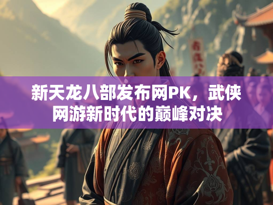 新天龙八部发布网PK，武侠网游新时代的巅峰对决  第3张
