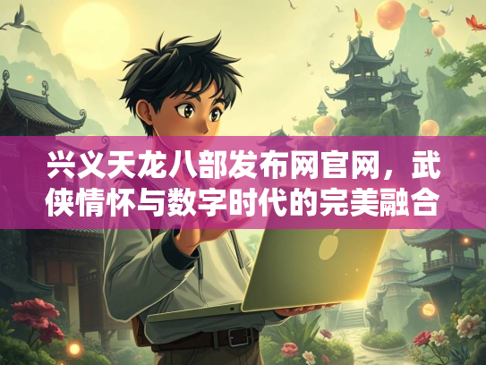 兴义天龙八部发布网官网，武侠情怀与数字时代的完美融合  第2张
