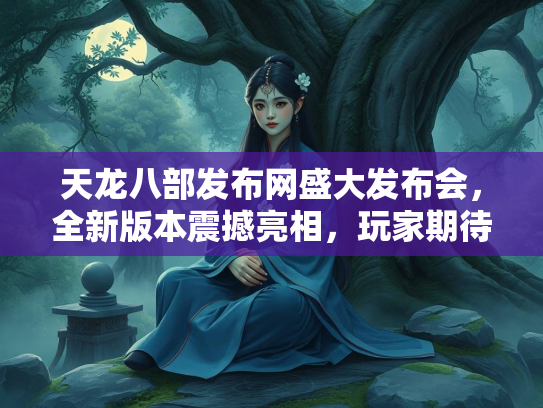 天龙八部发布网盛大发布会，全新版本震撼亮相，玩家期待值拉满  第2张