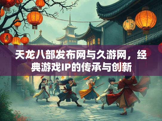 天龙八部发布网与久游网，经典游戏IP的传承与创新