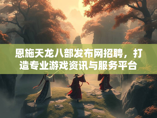 恩施天龙八部发布网招聘，打造专业游戏资讯与服务平台