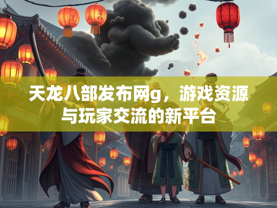 天龙八部发布网g，游戏资源与玩家交流的新平台