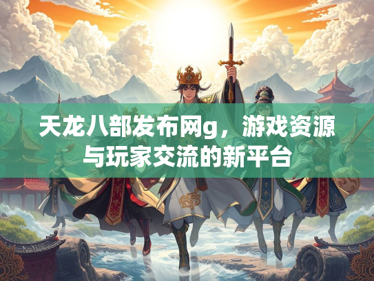 天龙八部发布网g，游戏资源与玩家交流的新平台