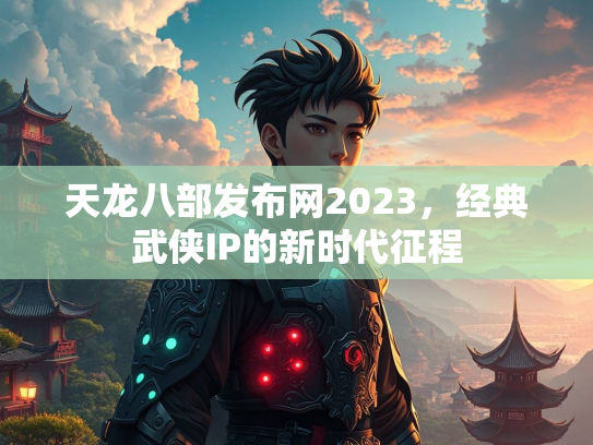 天龙八部发布网2023，经典武侠IP的新时代征程