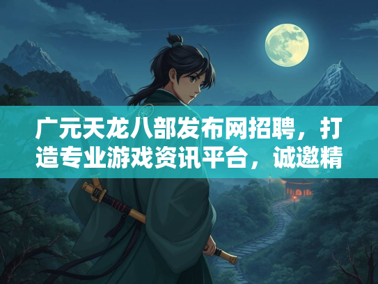 广元天龙八部发布网招聘，打造专业游戏资讯平台，诚邀精英加盟  第3张