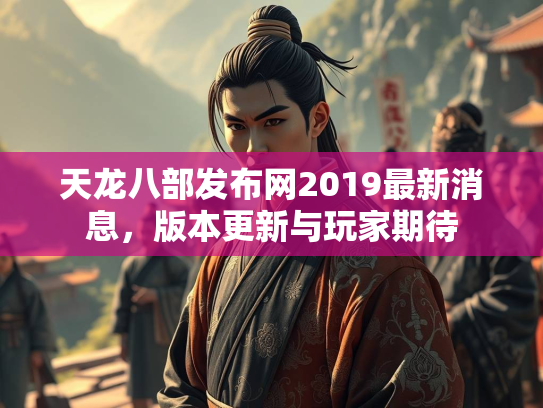 天龙八部发布网2019最新消息，版本更新与玩家期待
