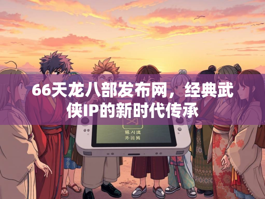 66天龙八部发布网，经典武侠IP的新时代传承