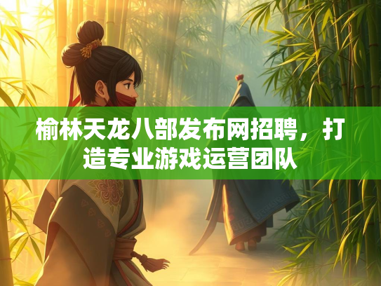 榆林天龙八部发布网招聘，打造专业游戏运营团队