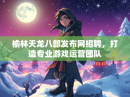榆林天龙八部发布网招聘，打造专业游戏运营团队