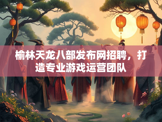 榆林天龙八部发布网招聘，打造专业游戏运营团队