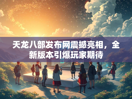 天龙八部发布网震撼亮相，全新版本引爆玩家期待
