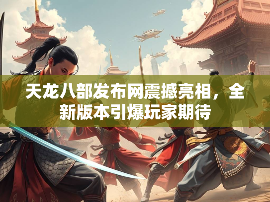 天龙八部发布网震撼亮相，全新版本引爆玩家期待