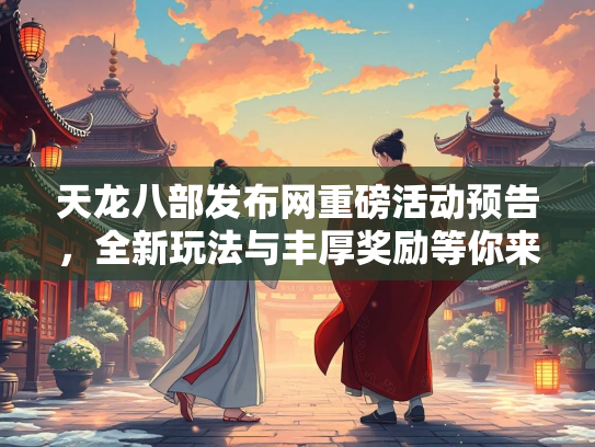 天龙八部发布网重磅活动预告，全新玩法与丰厚奖励等你来战！