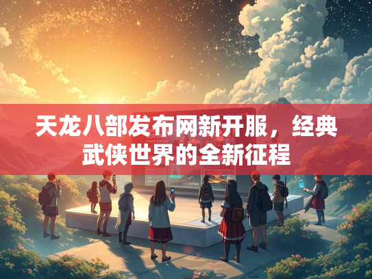 天龙八部发布网新开服，经典武侠世界的全新征程