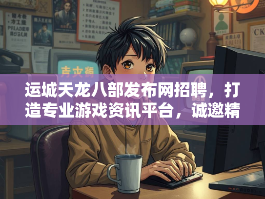 运城天龙八部发布网招聘，打造专业游戏资讯平台，诚邀精英加入