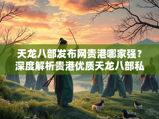 天龙八部发布网贵港哪家强？深度解析贵港优质天龙八部私服发布平台  第3张