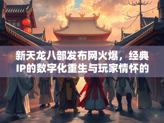 新天龙八部发布网火爆，经典IP的数字化重生与玩家情怀的完美碰撞