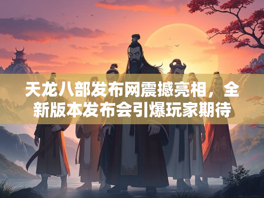 天龙八部发布网震撼亮相，全新版本发布会引爆玩家期待