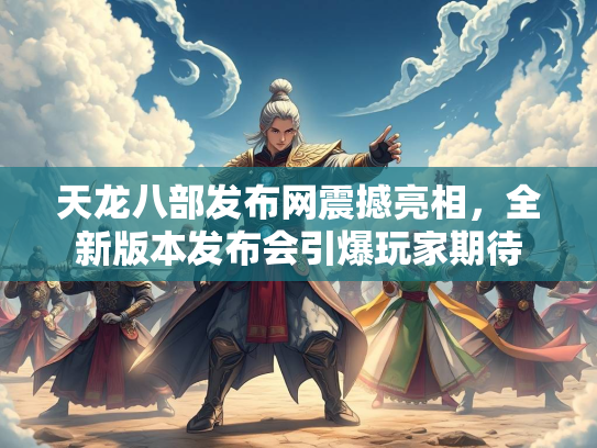 天龙八部发布网震撼亮相，全新版本发布会引爆玩家期待