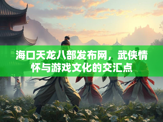 海口天龙八部发布网，武侠情怀与游戏文化的交汇点