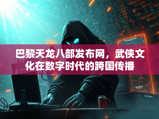 巴黎天龙八部发布网，武侠文化在数字时代的跨国传播