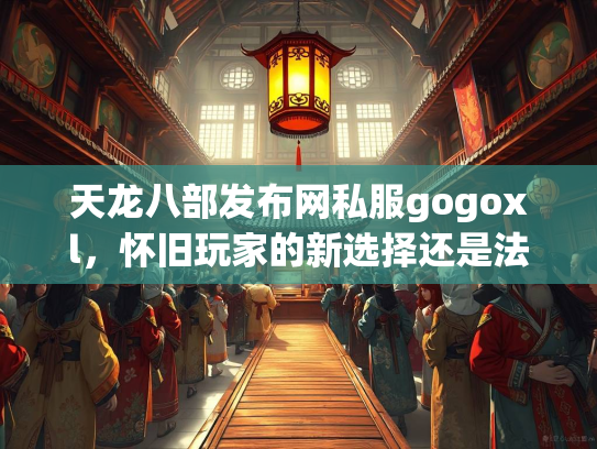 天龙八部发布网私服gogoxl，怀旧玩家的新选择还是法律风险？