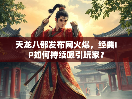 天龙八部发布网火爆，经典IP如何持续吸引玩家？